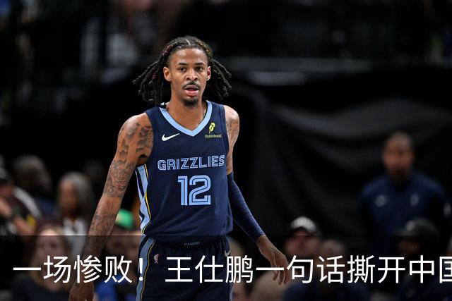 一场惨败！王仕鹏一句话撕开中国篮球遮羞布：联赛20分，国际赛0分！